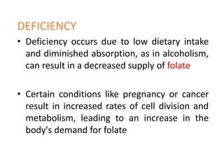 • Deficiency occurs due to low dietary intake
and diminished absorption, as in alcoholism,
can result in a decreased supply of folate
• Certain conditions like pregnancy or cancer
result in increased rates of cell division and
metabolism, leading to an increase in the
body's demand for folate
 