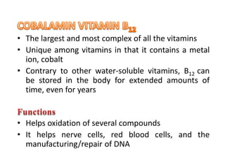 • The largest and most complex of all the vitamins
• Unique among vitamins in that it contains a metal
ion, cobalt
• Contrary to other water-soluble vitamins, B12 can
be stored in the body for extended amounts of
time, even for years
• Helps oxidation of several compounds
• It helps nerve cells, red blood cells, and the
manufacturing/repair of DNA
 