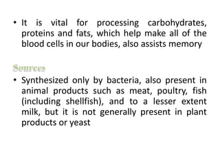 • It is vital for processing carbohydrates,
proteins and fats, which help make all of the
blood cells in our bodies, also assists memory
• Synthesized only by bacteria, also present in
animal products such as meat, poultry, fish
(including shellfish), and to a lesser extent
milk, but it is not generally present in plant
products or yeast
 