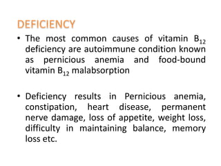 • The most common causes of vitamin B12
deficiency are autoimmune condition known
as pernicious anemia and food-bound
vitamin B12 malabsorption
• Deficiency results in Pernicious anemia,
constipation, heart disease, permanent
nerve damage, loss of appetite, weight loss,
difficulty in maintaining balance, memory
loss etc.
 