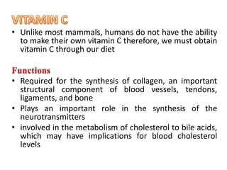 • Unlike most mammals, humans do not have the ability
to make their own vitamin C therefore, we must obtain
vitamin C through our diet
• Required for the synthesis of collagen, an important
structural component of blood vessels, tendons,
ligaments, and bone
• Plays an important role in the synthesis of the
neurotransmitters
• involved in the metabolism of cholesterol to bile acids,
which may have implications for blood cholesterol
levels
 