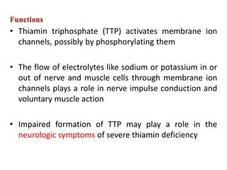 • Thiamin triphosphate (TTP) activates membrane ion
channels, possibly by phosphorylating them
• The flow of electrolytes like sodium or potassium in or
out of nerve and muscle cells through membrane ion
channels plays a role in nerve impulse conduction and
voluntary muscle action
• Impaired formation of TTP may play a role in the
neurologic symptoms of severe thiamin deficiency
 
