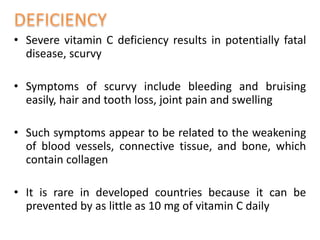 • Severe vitamin C deficiency results in potentially fatal
disease, scurvy
• Symptoms of scurvy include bleeding and bruising
easily, hair and tooth loss, joint pain and swelling
• Such symptoms appear to be related to the weakening
of blood vessels, connective tissue, and bone, which
contain collagen
• It is rare in developed countries because it can be
prevented by as little as 10 mg of vitamin C daily
 