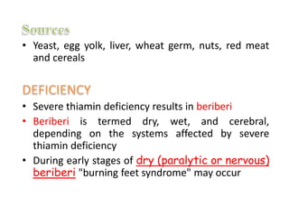 • Yeast, egg yolk, liver, wheat germ, nuts, red meat
and cereals
• Severe thiamin deficiency results in beriberi
• Beriberi is termed dry, wet, and cerebral,
depending on the systems affected by severe
thiamin deficiency
• During early stages of dry (paralytic or nervous)
beriberi "burning feet syndrome" may occur
 