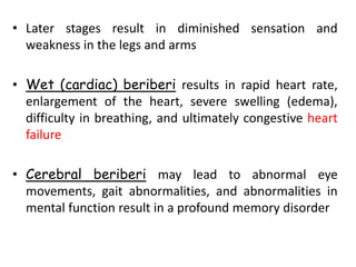 • Later stages result in diminished sensation and
weakness in the legs and arms
• Wet (cardiac) beriberi results in rapid heart rate,
enlargement of the heart, severe swelling (edema),
difficulty in breathing, and ultimately congestive heart
failure
• Cerebral beriberi may lead to abnormal eye
movements, gait abnormalities, and abnormalities in
mental function result in a profound memory disorder
 