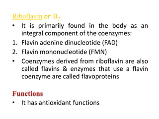 Riboflavin or B2
• It is primarily found in the body as an
integral component of the coenzymes:
1. Flavin adenine dinucleotide (FAD)
2. Flavin mononucleotide (FMN)
• Coenzymes derived from riboflavin are also
called flavins & enzymes that use a flavin
coenzyme are called flavoproteins
• It has antioxidant functions
 