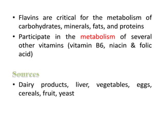 • Flavins are critical for the metabolism of
carbohydrates, minerals, fats, and proteins
• Participate in the metabolism of several
other vitamins (vitamin B6, niacin & folic
acid)
• Dairy products, liver, vegetables, eggs,
cereals, fruit, yeast
 