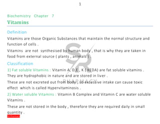 1
SR Pharmacy
Biochemistry Chapter 7
Vitamins
Definition
Vitamins are those Organic Substances that maintain the normal structure and
function of cells .
Vitamins are not synthesised by human body , that is why they are taken in
food from external source ( plants , animals ) .
Classification
1) Fat soluble Vitamins : Vitamin A, D,E , K ( KEDA) are fat soluble vitamins .
They are hydrophobic in nature and are stored in liver .
These are not excreted out from body , so excessive intake can cause toxic
effect which is called Hypervitaminosis .
2) Water soluble Vitamins : Vitamin B Complex and Vitamin C are water soluble
Vitamins .
These are not stored in the body , therefore they are required daily in small
quantity .
 