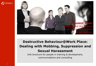 1
Destructive Behaviour@Work Place:
Dealing with Mobbing, Suppression and
Sexual Harassment
Info brochure for people in training & development,
communications and consulting
CHANGE NOW!
Understand the culture
of interaction in your
organisation.
 