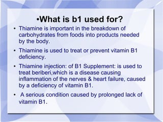 ●What is b1 used for?
● Thiamine is important in the breakdown of
carbohydrates from foods into products needed
by the body.
● Thiamine is used to treat or prevent vitamin B1
deficiency.
● Thiamine injection: of B1 Supplement: is used to
treat beriberi,which is a disease causing
inflammation of the nerves & heart failure, caused
by a deficiency of vitamin B1.
● A serious condition caused by prolonged lack of
vitamin B1.
 