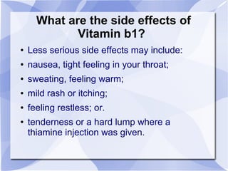 What are the side effects of
Vitamin b1?
● Less serious side effects may include:
● nausea, tight feeling in your throat;
● sweating, feeling warm;
● mild rash or itching;
● feeling restless; or.
● tenderness or a hard lump where a
thiamine injection was given.
 