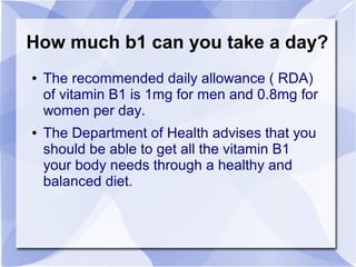 How much b1 can you take a day?
● The recommended daily allowance ( RDA)
of vitamin B1 is 1mg for men and 0.8mg for
women per day.
● The Department of Health advises that you
should be able to get all the vitamin B1
your body needs through a healthy and
balanced diet.
 