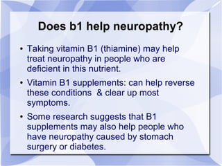 Does b1 help neuropathy?
● Taking vitamin B1 (thiamine) may help
treat neuropathy in people who are
deficient in this nutrient.
● Vitamin B1 supplements: can help reverse
these conditions & clear up most
symptoms.
● Some research suggests that B1
supplements may also help people who
have neuropathy caused by stomach
surgery or diabetes.
 