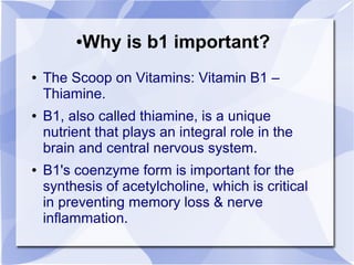 ●Why is b1 important?
● The Scoop on Vitamins: Vitamin B1 –
Thiamine.
● B1, also called thiamine, is a unique
nutrient that plays an integral role in the
brain and central nervous system.
● B1's coenzyme form is important for the
synthesis of acetylcholine, which is critical
in preventing memory loss & nerve
inflammation.
 