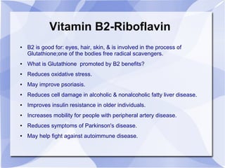 Vitamin B2-Riboflavin
● B2 is good for: eyes, hair, skin, & is involved in the process of
Glutathione;one of the bodies free radical scavengers.
● What is Glutathione promoted by B2 benefits?
● Reduces oxidative stress.
● May improve psoriasis.
● Reduces cell damage in alcoholic & nonalcoholic fatty liver disease.
● Improves insulin resistance in older individuals.
● Increases mobility for people with peripheral artery disease.
● Reduces symptoms of Parkinson's disease.
● May help fight against autoimmune disease.
 