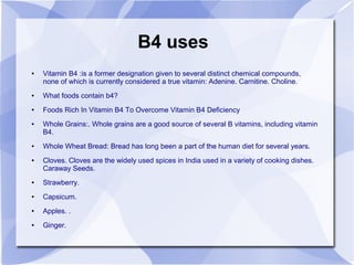 B4 uses
● Vitamin B4 :is a former designation given to several distinct chemical compounds,
none of which is currently considered a true vitamin: Adenine. Carnitine. Choline.
● What foods contain b4?
● Foods Rich In Vitamin B4 To Overcome Vitamin B4 Deficiency
● Whole Grains:. Whole grains are a good source of several B vitamins, including vitamin
B4.
● Whole Wheat Bread: Bread has long been a part of the human diet for several years.
● Cloves. Cloves are the widely used spices in India used in a variety of cooking dishes.
Caraway Seeds.
● Strawberry.
● Capsicum.
● Apples. .
● Ginger.
 