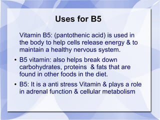 Uses for B5
Vitamin B5: (pantothenic acid) is used in
the body to help cells release energy & to
maintain a healthy nervous system.
● B5 vitamin: also helps break down
carbohydrates, proteins & fats that are
found in other foods in the diet.
● B5: It is a anti stress Vitamin & plays a role
in adrenal function & cellular metabolism
 