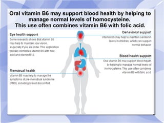Oral vitamin B6 may support blood health by helping to
manage normal levels of homocysteine.
This use often combines vitamin B6 with folic acid.
 