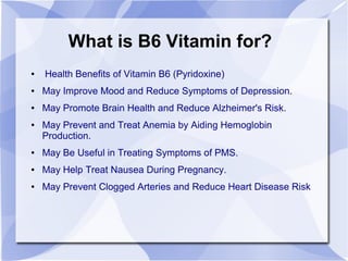 What is B6 Vitamin for?
● Health Benefits of Vitamin B6 (Pyridoxine)
● May Improve Mood and Reduce Symptoms of Depression.
● May Promote Brain Health and Reduce Alzheimer's Risk.
● May Prevent and Treat Anemia by Aiding Hemoglobin
Production.
● May Be Useful in Treating Symptoms of PMS.
● May Help Treat Nausea During Pregnancy.
● May Prevent Clogged Arteries and Reduce Heart Disease Risk
 