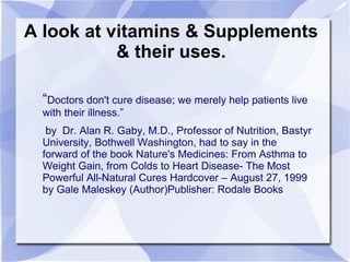 A look at vitamins & Supplements
& their uses.
“Doctors don't cure disease; we merely help patients live
with their illness.”
by Dr. Alan R. Gaby, M.D., Professor of Nutrition, Bastyr
University, Bothwell Washington, had to say in the
forward of the book Nature's Medicines: From Asthma to
Weight Gain, from Colds to Heart Disease- The Most
Powerful All-Natural Cures Hardcover – August 27, 1999
by Gale Maleskey (Author)Publisher: Rodale Books
 