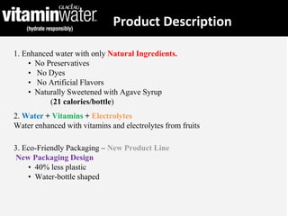 Product Description
1. Enhanced water with only Natural Ingredients.
• No Preservatives
• No Dyes
• No Artificial Flavors
• Naturally Sweetened with Agave Syrup
(21 calories/bottle)
2. Water + Vitamins + Electrolytes
Water enhanced with vitamins and electrolytes from fruits
3. Eco-Friendly Packaging – New Product Line
New Packaging Design
• 40% less plastic
• Water-bottle shaped
 