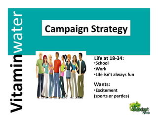 Vitaminwater 
                Campaign Strategy 

                          Life at 18‐34: 
                          • School 
                          • Work 
                          • Life isn’t always fun 

                          Wants: 
                          • Excitement  
                          (sports or par2es) 
 