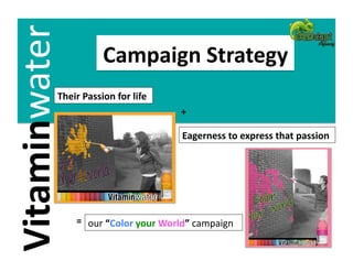 Vitaminwater             Campaign Strategy 
            Their Passion for life  
                                          +  

                                          Eagerness to express that passion 




                =  
                      our “Color your World” campaign 
 