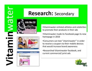 Vitaminwater    Research: Secondary 

                      • Vitaminwater enlisted athletes and celebriFes 
                      to promote their products in their ads 
                      • Vitaminwater made its Facebook page its new 
                      homepage in 2010 
                      • Consumers can text “vitaminwater” in order 
                      to receive a coupon via their mobile devices 
                      that would increase brand awareness 
                      • Researched Vitaminwater facebook, and 
                      current commercial/ print ads 
 