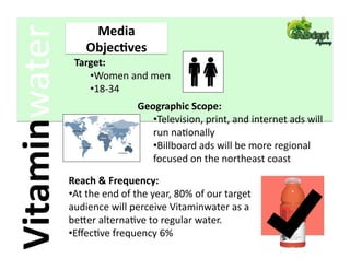 Vitaminwater         Media 
                    Objec2ves 
                 Target: 
                    • Women and men 
                    • 18‐34 
                                Geographic Scope: 
                                   • Television, print, and internet ads will 
                                   run naFonally 
                                   • Billboard ads will be more regional 
                                   focused on the northeast coast 

                Reach & Frequency: 
                • At the end of the year, 80% of our target 
                audience will perceive Vitaminwater as a 
                beder alternaFve to regular water. 
                • EﬀecFve frequency 6% 
 