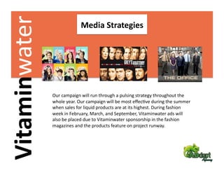 Vitaminwater                 Media Strategies 




                Our campaign will run through a pulsing strategy throughout the 
                whole year. Our campaign will be most eﬀecFve during the summer 
                when sales for liquid products are at its highest. During fashion 
                week in February, March, and September, Vitaminwater ads will 
                also be placed due to Vitaminwater sponsorship in the fashion 
                magazines and the products feature on project runway.  
 