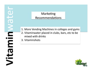 Vitaminwater                   MarkeFng 
                           RecommendaFons 


                1.  More Vending Machines in colleges and gyms 
                2.  Vitaminwater placed in clubs, bars, etc to be 
                    mixed with drinks 
                3.  Vitaminshots 
 