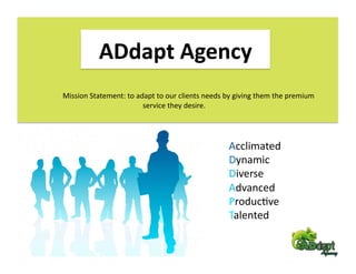 ADdapt Agency 
Mission Statement: to adapt to our clients needs by giving them the premium   
                        service they desire. 




                                                  Acclimated 
                                                  Dynamic 
                                                  Diverse 
                                                  Advanced 
                                                  ProducFve 
                                                  Talented 
 