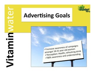 Vitaminwater    Adver2sing Goals 



                                                        igns 
                                     arene  ss of campa
                         Increase aw      r old wome
                                                       n 
                                    21 yea                  rink 
                       amongst 18‐       alth, refreshing d
                        Per  cepFon: He        understand
                                                            ing 
                                           and 
                         80%   awareness
 