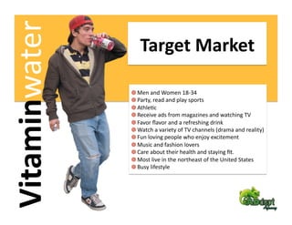 Vitaminwater         Target Market 

                
     Men and Women 18‐34 
                
      Party, read and play sports  
                
       AthleFc  
                
        Receive ads from magazines and watching TV   
                
         Favor ﬂavor and a refreshing drink   
                
          Watch a variety of TV channels (drama and reality) 
                
           Fun loving people who enjoy excitement 
                
            Music and fashion lovers  
                
             Care about their health and staying ﬁt.   
                
              Most live in the northeast of the United States  
                
               Busy lifestyle 
 