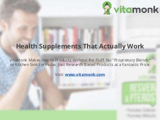 Health Supplements That Actually Work
VitaMonk Makes Health Products Without the Fluff. No "Proprietary Blends"
or Kitchen Sink Formulas. Just Research Based Products at a Fantastic Price.
Visit: www.vitamonk.com
 