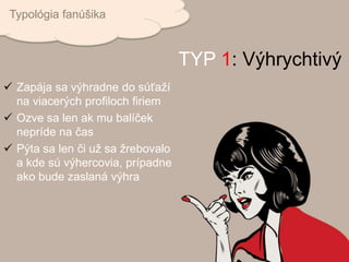  Zapája sa výhradne do súťaží
na viacerých profiloch firiem
 Ozve sa len ak mu balíček
nepríde na čas
 Pýta sa len či už sa žrebovalo
a kde sú výhercovia, prípadne
ako bude zaslaná výhra
Typológia fanúšika
TYP 1: Výhrychtivý
 