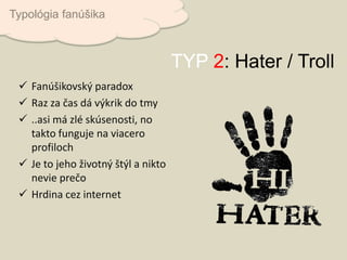 Fanúšikovský paradox
 Raz za čas dá výkrik do tmy
 ..asi má zlé skúsenosti, no
takto funguje na viacero
profiloch
 Je to jeho životný štýl a nikto
nevie prečo
 Hrdina cez internet
Typológia fanúšika
TYP 2: Hater / Troll
 