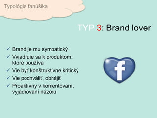  Brand je mu sympatický
 Vyjadruje sa k produktom,
ktoré používa
 Vie byť konštruktívne kritický
 Vie pochváliť, obhájiť
 Proaktívny v komentovaní,
vyjadrovaní názoru
Typológia fanúšika
TYP 3: Brand lover
 