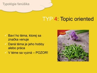  Baví ho téma, ktorej sa
značka venuje
 Daná téma je jeho hobby
alebo práca
 V téme sa vyzná – POZOR!
TYP 4: Topic oriented
Typológia fanúšika
 