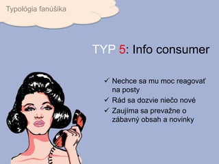 Nechce sa mu moc reagovať
na posty
 Rád sa dozvie niečo nové
 Zaujíma sa prevažne o
zábavný obsah a novinky
Typológia fanúšika
TYP 5: Info consumer
 