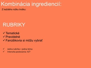 Kombinácia ingrediencií:
RUBRIKY
 Tematické
 Pravidelné
 Fanúšikovia si môžu vybrať
Z každého rožku trošku:
 Jedna rubrika = jedna téma
 Intenzita postovania: 4/7
 