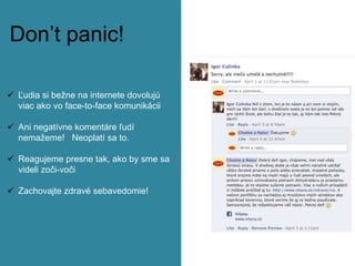 Don’t panic!
 Ľudia si bežne na internete dovolujú
viac ako vo face-to-face komunikácii
 Ani negatívne komentáre ľudí
nemažeme! Neoplatí sa to.
 Reagujeme presne tak, ako by sme sa
videli zoči-voči
 Zachovajte zdravé sebavedomie!
 