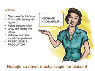 Zhrnutie:
 Nepostovať príliš často
 Čím kratšie statusy tým
lepšie
 Pekné obrázky ÁNO!
 Linky čím menej tým
lepšie
 Videá ak sú krátke
a výstižné, prečo nie
 PREPOJENIE S
PRODUKTOM
Nebojte sa dávať otázky svojim fanúšikom!
NECHÁME
VYCHLADNÚŤ…
 