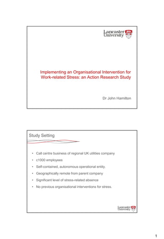 1
Implementing an Organisational Intervention for
Work-related Stress: an Action Research Study
Dr John Hamilton
Study Setting
• Call centre business of regional UK utilities company
• c1000 employees
• Self-contained, autonomous operational entity.
• Geographically remote from parent company
• Significant level of stress-related absence
• No previous organisational interventions for stress.
 
