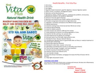 Health Benefits : First Vita Plus
1. Anti-stress
2. Anti-anemia
3. Anti-Aging
4. Regulates bowel movement, good for digestion, cleanses digestive system.
5. Cleans urinary, circulatory, and digestive system
6. Maintains normal blood pressure.
7. Remedy for asthma, arthritis, insomnia, cardiovascular problems, nervousness,
cardiovascular problems, skin problems, depression
8. Enhances immunity against diseases
9. Maintains and enhances your health, wellness and well-being
10. Provides energy boost and stamina to fight daily stress
11. Regulates, normalizes and balances the different body systems
12. Rebuild weak bones
13. Good for treating heavy menstrual periods, Menstrual cramps
14. Good for Rectal bleeding
15. Good for diabetic patients
16. Good recovery for patients suffering from strokes.
17. Good substitute for persons not eating vegetables or fruits.
18. Good for the Skin and Eyes, for varicose veins.
19. Good expectorant for getting rid of phlegm
20. Removes toxins from the body, helps prevents ulcer.
21. Remedy for Fever, Nausea, Stomach distress.
22. Convalescence (gradual return to good health after an illness or medical treatment or
the period spent recovering).
23. Bactericides (destroys bacteria)
24. Remedy for colds, fever, nausea, runny nose.
25. Aphrodisiac (something that arouses or intensifies sexual desire).
26. Tonic (to feel stronger, energetic, and more healthier)
27. Diuretic (causing increased flow of urine)
28. Good for Urinary tract infection (UTI)
29. Liver disorder remedy
30. Nourishes Breast Fed babies, Lactagogue (Increases the flow of breast milk for
woman)
31. Helps fight and prevent Cancer.
VEGETABLE JUICE DRINK
First Vita Plus Herbal Juice Drink serve as energy and immune; the best anti-inflammatory
food; serves as a nti-stress and energy booster
FOR MORE INFO
Just Contact: 09363692549
Jesser T. Pairat
Registered Dealer
 