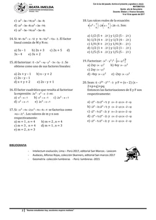 3 “Buenas estudiantes hoy, excelentes mujeres mañana”
Con la luz del pasado, ilumina el presente y agradece a Jesús
MATEMÁTICA
Quinto año de Secundaria
Docente: Elisban J. Vivanco Gonzales.
14 al 18 de agosto del 2017
c) )()( 8a3a14a3a 22

d) )()( 14a3a8a3a 22

e) )()( 8a3a14a3a 22

14. Si: 12xx6M 2
 y 3x13x10N 2
 . El factor
lineal común de M y N es:
a) 5x – 1 b) 2x + 3 c) 2x + 5 d)
3x – 4 e) 3x + 2
15. Al factorizar: 2y3x3yxyx2E 22
 . Se
obtiene como uno de sus factores lineales:
a) 2x + y – 1 b) x – y + 2
c) 2x – y – 1
d) x + y + 2 e) 2x – y + 1
16. El factor cuadrático que resulta al factorizar
la expresión: 3xxx2 23
 es:
a) 1xx2
 b) 1xx2
 c) 1xx2 2

d) 1xx2
 e) 1xx2 2

17. Si: 46x4x2x4x 22
 ))(( se factoriza como
n
2xm )(  . Los valores de m y n son
respectivamente:
a) m = 1 , n = 4 b) m = 2 , n = 4
c) m = 3 , n = 4 d) m = 1 , n = 3
e) m = 2 , n = 3
18. Las raíces reales de la ecuación:
028
x
1
x24
x
1
x4 2












 . Son:
a) 1/2 (5 + 21 ) y 1/2 (5 - 21 )
b) 1/3 (4 + 21 ) y 1/3 (4 - 21 )
c) 1/4 (4 + 21 ) y 1/4 (4 - 21 )
d) 1/2 (1 + 21 ) y 1/2 (1 - 21 )
e) 1/5 (5 + 21 ) y 1/5 (5 - 21 )
19. Factorizar:  22222
yxyx )()( 
a) 2xy 2
yx )(  b) 4xy 2
yx )( 
c) 2xy 2
yx )( 
d) -4xy 2
yx )(  e) -2xy 2
yx )( 
20. Sean: 322E 1nn2
 
y F = (x – 2) (x –
2+p+q)+pq
Entonces las factorizaciones de E y F son
respectivamente:
a) )()( 1232 nn
 y )()( q2xp2x 
b) )()( 1232 nn
 y )()( q2xp2x 
c) )()( 2212 nn
 y )()( q2xp2x 
d) )()( 2212 nn
 y )()( q2xp2x 
e) )()( 2212 nn
 y )()( q2xp2x 
BIBLIOGRAFIA
- Intelectum evolución, Lima – Perú 2017, editorial San Marcos - Lexicom
- Audaces, Alfonso Rojas, colección Skanners, editorial San marcos 2017
- Geometría colección lumbreras - Perú: lumbreras -2015
 