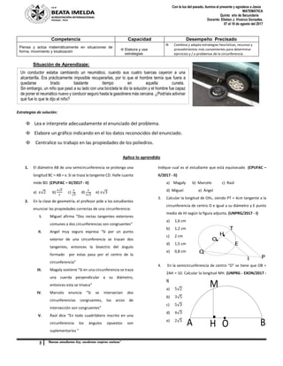 5 “Buenas estudiantes hoy, excelentes mujeres mañana”
Con la luz del pasado, ilumina el presente y agradece a Jesús
MATEMÁTICA
Quinto año de Secundaria
Docente: Elisban J. Vivanco Gonzales.
07 al 18 de agosto del 2017
I
O
E
Q
H
T
P
O BA H
M
Situación de Aprendizaje:
Estrategias de solución:
 Lea e interprete adecuadamente el enunciado del problema.
 Elabore un gráfico indicando en el los datos reconocidos del enunciado.
 Centralice su trabajo en las propiedades de los poliedros.
Aplico lo aprendido
1. El diámetro AB de una semicircunferencia se prolonga una
longitud BC = AB = x. Si se traza la tangente CD. Halle cuanto
mide BD. (CPUFAC – III/2017 - II)
a) 𝑥√2 b)
𝑥√2
2
c)
𝑥
√3
d)
𝑥
3√2
e) 𝑥√3
2. En la clase de geometría, el profesor pide a los estudiantes
enunciar las propiedades correctas de una circunferencia:
I. Miguel afirma “Dos rectas tangentes exteriores
comunes a dos circunferencias son congruentes”
II. Angel muy seguro expresa “Si por un punto
exterior de una circunferencia se trazan dos
tangentes, entonces la bisectriz del ángulo
formado por estas pasa por el centro de la
circunferencia”
III. Magaly sostiene “Si en una circunferencia se traza
una cuerda perpendicular a su diámetro,
entonces esta se triseca”
IV. Marcelo enuncia “Si se intersectan dos
circunferencias congruentes, los arcos de
intersección son congruentes”
V. Raúl dice “En todo cuadrilátero inscrito en una
circunferencia los ángulos opuestos son
suplementarios ”
Indique cual es el estudiante que está equivocado (CPUFAC –
II/2017 - II)
a) Magaly b) Marcelo c) Raúl
d) Miguel e) Ángel
3. Calcular la longitud de OHT, siendo PT = 4cm tangente a la
circunferencia de centro O e igual a su diámetro y E punto
medio de HI según la figura adjunta. (UNPRG/2017 - I)
a) 1,6 cm
b) 1,2 cm
c) 2 cm
d) 1,5 cm
e) 0,8 cm
4. En la semicircunferencia de centro “O” se tiene que OB =
2AH = 10. Calcular la longitud MH. (UNPRG - EXON/2017 -
I)
a) 5√2
b) 3√5
c) 5√3
d) 4√3
e) 2√5
Competencia Capacidad Desempeño Precisado
Piensa y actúa matemáticamente en situaciones de
forma, movimiento y localización
 Elabora y usa
estrategias
 Combina y adapta estrategias heurísticas, recursos y
procedimientos más convenientes para determinar
ejercicios y / o problemas de la circunferencia.
Un conductor estaba cambiando un neumático, cuando sus cuatro tuercas cayeron a una
alcantarilla. Era prácticamente imposible recuperarlas, por lo que el hombre temía que fuera a
quedarse tirado bastante tiempo en aquella cuneta.
Sin embargo, un niño que pasó a su lado con una bicicleta le dio la solución y el hombre fue capaz
de poner el neumático nuevo y conducir seguro hasta la gasolinera más cercana. ¿Podríais adivinar
qué fue lo que le dijo el niño?
 