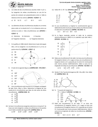 6 “Buenas estudiantes hoy, excelentes mujeres mañana”
Con la luz del pasado, ilumina el presente y agradece a Jesús
MATEMÁTICA
Quinto año de Secundaria
Docente: Elisban J. Vivanco Gonzales.
07 al 18 de agosto del 2017
ϴ
O
C
B
AQ
L
E
70° x
B C
A D
5. Los radios de dos circunferencias secantes miden 6 y 8 u.
las tangentes de ambas circunferencias en uno de los
puntos de contacto son perpendiculares entre sí. Halle la
distancia entre los centros. (CPUFAC – III/2017 - I)
a) 10 b) 12 c) 7 d) 6 e) 8
6. Los diámetros de dos circunferencias situadas en un mismo
plano están en la relación de 5 a 3 y la distancia entre sus
centros es como 1. Tales circunferencias son: (CPUFAC –
II/2017 - I)
a) Exteriores b) Interiores c) Secantes
d) Tangentes Interiores e) Tangentes Exteriores
7. En la gráfica el <OBA mide ϴ. Determine el valor del angulo
GEC, si EC es tangente a la circunferencia en C y A es un
punto entre O y E (CPUFAC – I/2017 - I)
a) 5ϴ
b) 2ϴ
c) 3ϴ/5
d) ϴ
e) 3ϴ
8. El valor de la siguiente figura es (UNPRG EGR – 5TO /2017 -
I)
a) 100°
b) 110°
c) 105°
d) 70°
e) 80°
9) Una circunferencia está inscrita en un triángulo rectángulo
de lado 15cm, 20cm y 25cm. Determine la longitud de una
cuerda de la circunferencia que dista 2m del centro de dicha
circunferencia. . (UNPRG/ 2016 - II)
a) 2√22
b) 2√23
c) 2√21
d) 2√17
e) 2√15
10) Se tiene 2 circunferencias tangentes exteriores en el punto P. Se
traza una recta tangente a ambas circunferencias en los puntos
A y B. Halle la medida del ángulo APB. (UNPRG/ 2016 - I)
a) 90° b) 45° c) 100° d) 60° e) 30°
11) Hallar AP. Si : BT = 6u. (CPUFAC-I/ 2013 - I)
a) 10
b) 12
c) 8
d) 9
e) 7
12) En una circunferencia su longitud es numéricamente igual al
doble del área del circulo que encierra dicha circunferencia hallar
el radio de la circunferencia. (UNPRG - EX/ 2016 – I)
a) 2 b) 4 c) 1 d) 6 e) 3
13) En la figura mostrada calcular el radio de la enésima
semicircunferencia si ABCD es un cuadrado cuyo lado mide L.
(CPUFAC - III/ 2016 – I)
A)
𝐿
2𝑛(𝑛+1)
B)
𝐿
2𝑛(𝑛−1)
C)
𝐿
(𝑛+1)2
D)
𝐿
𝑛
E)
𝐿
𝑛2
14) Dada una circunferencia C1 de radio 1 se traza una circunferencia
C2 tangente interior a C1. Luego se traza una circunferencia C3
tangente interior a C2 y pasando por el centro C2. Continuando
este mismo proceso indefinidamente. Halle la suma de las
longitudes de todas las circunferencias. (CPUFAC - III/ 2016 – I)
a) 4 b)
𝜋
6
c)
4𝜋
3
d)
2𝜋
3
e) 5
15) Siendo: P, Q y T puntos de tangencia; AB = 23u y BQ = 14u. Hallar
AP. (UNPRG/ 2012 - II)
a) 8u
b) 7u
c) 6u
d) 9u
e) 10u
16) Si: T es punto de tangencia y
TP = r. Hallar xº. (CPUFAC - II/ 2006 – I)
a) 120°
b) 135°
c) 150°
d) 127°
e) 143°
17) Dada una circunferencia C1 de radio “r” se traza una
circunferencia C2 tangente interior a C1. Luego se traza una
circunferencia C3 tangente interior a C2 y pasando por el centro
C2. Continuando este mismo proceso indefinidamente. Halle la
suma de las longitudes de todas las circunferencias. (CPUFAC -
II/ 2016 – I)
a) r b) 2r c) r / 2 d) 3r e) r2
 