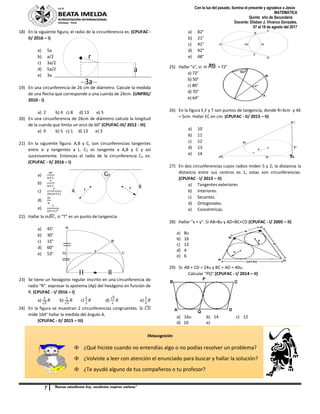 7 “Buenas estudiantes hoy, excelentes mujeres mañana”
Con la luz del pasado, ilumina el presente y agradece a Jesús
MATEMÁTICA
Quinto año de Secundaria
Docente: Elisban J. Vivanco Gonzales.
07 al 18 de agosto del 2017
r
a
3a
Cn
r r
A
B
B
A
C
E
D
M N
E
A
C
F
BT
r
A
B
CTQ
18) En la siguiente figura, el radio de la circunferencia es: (CPUFAC -
II/ 2016 – I)
a) 5a
b) a/2
c) 3a/2
d) 5a/2
e) 3a
19) En una circunferencia de 26 cm de diámetro. Calcule la medida
de una flecha que corresponde a una cuerda de 24cm. (UNPRG/
2010 - I)
a) 2 b) 4 c) 8 d) 13 e) 5
20) En una circunferencia de 26cm de diámetro calcule la longitud
de la cuerda que limita un arco de 60° (CPUFAC-III/ 2012 - III)
a) 9 b) 5 c) 1 d) 13 e) 3
21) En la siguiente figura: A,B y C, son circunferencias tangentes
entre si y tangentes a L. C2 es tangente a A,B y C y así
sucesivamente. Entonces el radio de la circunferencia Cn es:
(CPUFAC - II/ 2016 – I)
a)
𝑛𝑟
𝑛+1
b)
𝑟
𝑛+1
c)
𝑟
2𝑛(𝑛+1)
d)
2𝑟
𝑛
e)
𝑟
(𝑛+1)2
22) Hallar la 𝑚𝐵𝐶̂ , si “T” es un punto de tangencia.
a) 45°
b) 30°
c) 15°
d) 60°
e) 53°
23) Se tiene un hexágono regular inscrito en una circunferencia de
radio “R”. expresar la apotema (Ap) del hexágono en función de
R. (CPUFAC - I/ 2016 – I)
a)
2
√3
𝑅 b)
1
√3
𝑅 c)
2
3
𝑅 d)
√3
2
𝑅 e)
3
5
𝑅
24) En la figura se muestran 2 circunferencias congruentes. Si 𝐶𝐷̂
mide 164° hallar la medida del ángulo A.
(CPUFAC - II/ 2015 – III)
a) 82°
b) 21°
c) 41°
d) 42°
e) 48°
25) Hallar "x", si: m »AB = 72°
a) 72°
b) 50°
c) 86°
d) 70°
e) 64°
26) En la figura E,F y T son puntos de tangencia, donde R=3cm y AE
= 5cm. Hallar EC en cm: (CPUFAC - II/ 2015 – II)
a) 10
b) 11
c) 12
d) 13
e) 14
27) En dos circunferencias cuyos radios miden 5 y 2; la distancia la
distancia entre sus centros es 1, estas son circunferencias.
(CPUFAC - I/ 2015 – II)
a) Tangentes exteriores
b) Interiores.
c) Secantes.
d) Ortogonales.
e) Concéntricas.
28) Hallar "x + y". Si AB=8u y AD=BC+CD (CPUFAC - I/ 2005 – II)
a) 8u
b) 16
c) 12
d) 4
e) 6
29) Si: AB + CD = 24u y BC + AD = 40u.
Calcular "PQ".(CPUFAC - I/ 2014 – II)
a) 16u b) 14 c) 12
d) 10 e)
Metacognición
 ¿Qué hiciste cuando no entendías algo o no podías resolver un problema?
 ¿Volviste a leer con atención el enunciado para buscar y hallar la solución?
 ¿Te ayudó alguno de tus compañeros o tu profesor?
 