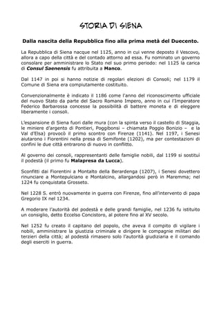 Storia di Siena
Dalla nascita della Repubblica fino alla prima metà del Duecento.
La Repubblica di Siena nacque nel 1125, anno in cui venne deposto il Vescovo,
allora a capo della città e del contado attorno ad essa. Fu nominato un governo
consolare per amministrare lo Stato nel suo primo periodo: nel 1125 la carica
di Consul Saenensis fu attribuita a Manco.
Dal 1147 in poi si hanno notizie di regolari elezioni di Consoli; nel 1179 il
Comune di Siena era compiutamente costituito.
Convenzionalmente è indicato il 1186 come l'anno del riconoscimento ufficiale
del nuovo Stato da parte del Sacro Romano Impero, anno in cui l'Imperatore
Federico Barbarossa concesse la possibilità di battere moneta e di eleggere
liberamente i consoli.
L’espansione di Siena fuori dalle mura (con la spinta verso il castello di Staggia,
le miniere d’argento di Pontieri, Poggibonsi – chiamata Poggio Bonizio – e la
Val d’Elsa) provocò il primo scontro con Firenze (1141). Nel 1197, i Senesi
aiutarono i Fiorentini nella presa di Semifonte (1202), ma per contestazioni di
confini le due città entrarono di nuovo in conflitto.
Al governo dei consoli, rappresentanti delle famiglie nobili, dal 1199 si sostituì
il podestà (il primo fu Malapresa da Lucca).
Sconfitti dai Fiorentini a Montalto della Berardenga (1207), i Senesi dovettero
rinunciare a Montepulciano e Montalcino, allargandosi però in Maremma; nel
1224 fu conquistata Grosseto.
Nel 1228 S. entrò nuovamente in guerra con Firenze, fino all’intervento di papa
Gregorio IX nel 1234.
A moderare l’autorità del podestà e delle grandi famiglie, nel 1236 fu istituito
un consiglio, detto Eccelso Concistoro, al potere fino al XV secolo.
Nel 1252 fu creato il capitano del popolo, che aveva il compito di vigilare i
nobili, amministrare la giustizia criminale e dirigere le compagnie militari dei
terzieri della città; al podestà rimasero solo l’autorità giudiziaria e il comando
degli eserciti in guerra.
 